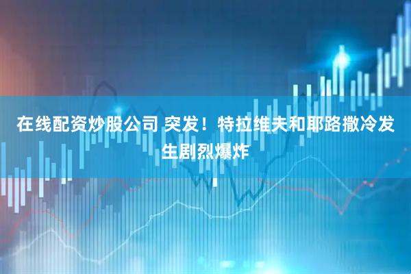 在线配资炒股公司 突发！特拉维夫和耶路撒冷发生剧烈爆炸