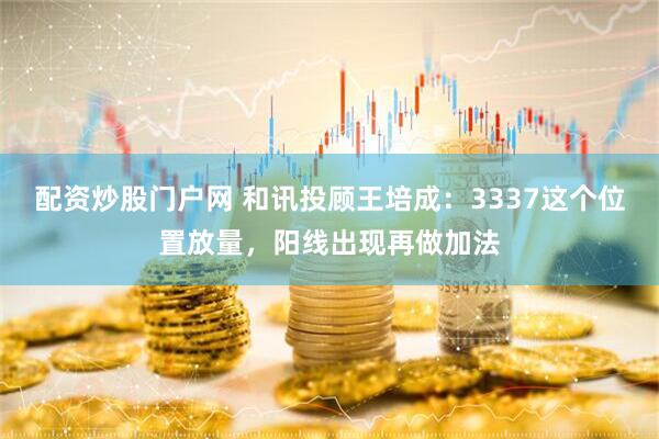 配资炒股门户网 和讯投顾王培成：3337这个位置放量，阳线出现再做加法