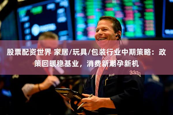 股票配资世界 家居/玩具/包装行业中期策略：政策回暖稳基业，消费新潮孕新机