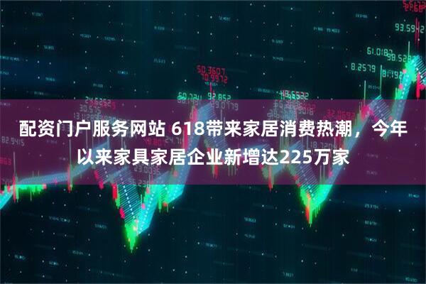 配资门户服务网站 618带来家居消费热潮，今年以来家具家居企业新增达225万家