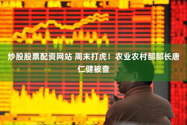 炒股股票配资网站 周末打虎！农业农村部部长唐仁健被查