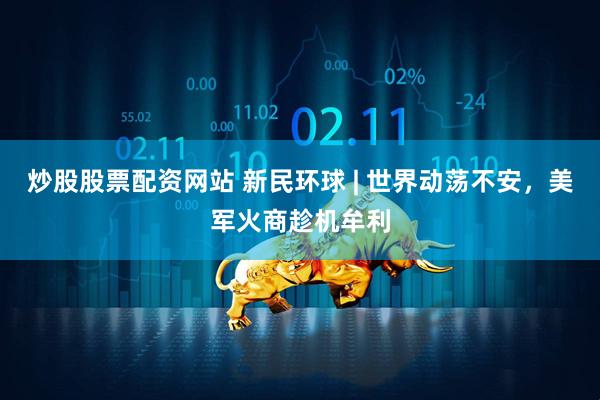 炒股股票配资网站 新民环球 | 世界动荡不安，美军火商趁机牟利