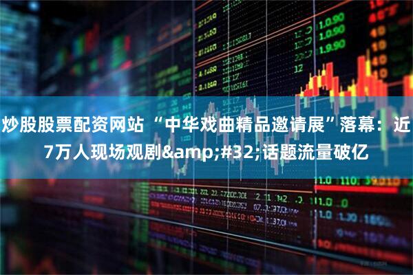 炒股股票配资网站 “中华戏曲精品邀请展”落幕：近7万人现场观剧&#32;话题流量破亿