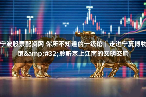 宁波股票配资网 你所不知道的一级馆｜走进宁夏博物馆&#32;聆听塞上江南的文明交响