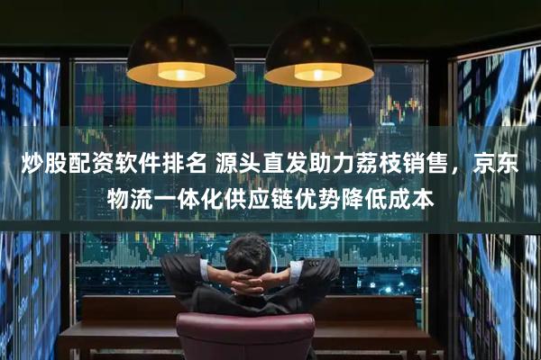 炒股配资软件排名 源头直发助力荔枝销售，京东物流一体化供应链优势降低成本
