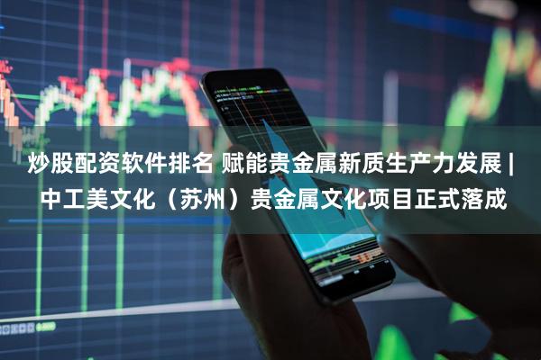炒股配资软件排名 赋能贵金属新质生产力发展 | 中工美文化（苏州）贵金属文化项目正式落成