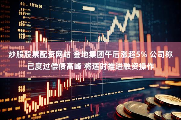 炒股股票配资网站 金地集团午后涨超5% 公司称已度过偿债高峰 将适时推进融资操作