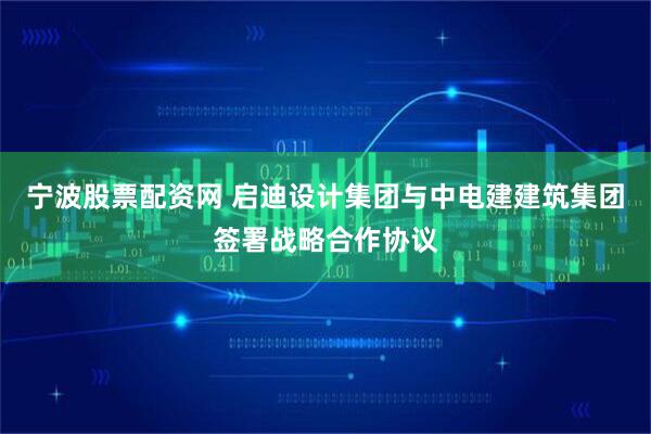 宁波股票配资网 启迪设计集团与中电建建筑集团签署战略合作协议