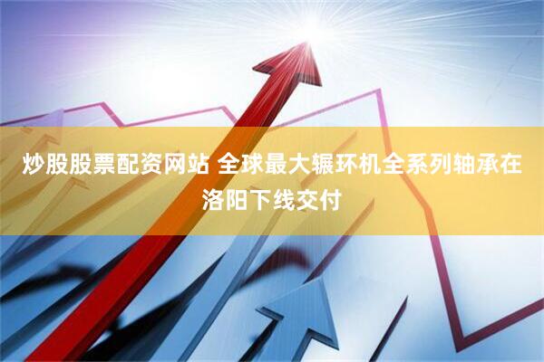 炒股股票配资网站 全球最大辗环机全系列轴承在洛阳下线交付