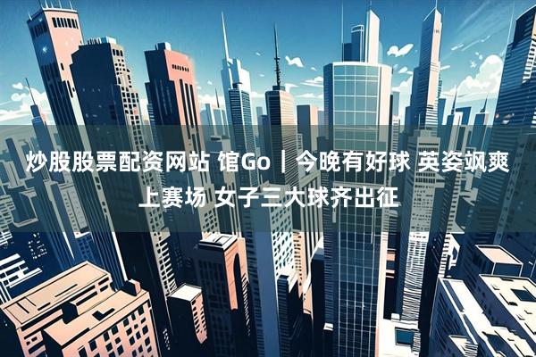 炒股股票配资网站 馆Go｜今晚有好球 英姿飒爽上赛场 女子三大球齐出征
