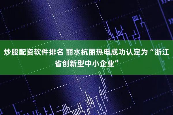 炒股配资软件排名 丽水杭丽热电成功认定为“浙江省创新型中小企业”