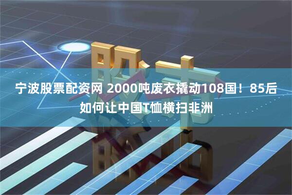 宁波股票配资网 2000吨废衣撬动108国！85后如何让中国T恤横扫非洲