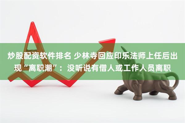 炒股配资软件排名 少林寺回应印乐法师上任后出现“离职潮”：没听说有僧人或工作人员离职
