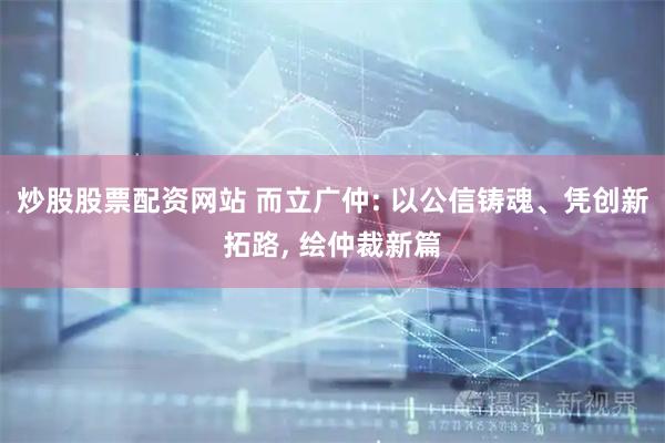 炒股股票配资网站 而立广仲: 以公信铸魂、凭创新拓路, 绘仲裁新篇