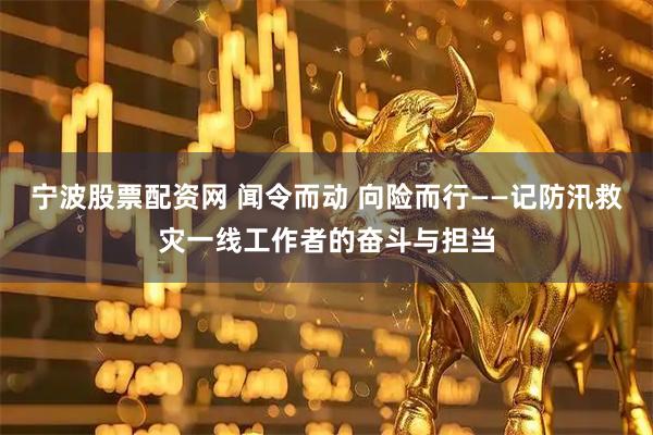 宁波股票配资网 闻令而动 向险而行——记防汛救灾一线工作者的奋斗与担当