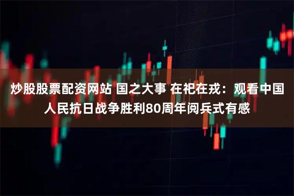 炒股股票配资网站 国之大事 在祀在戎：观看中国人民抗日战争胜利80周年阅兵式有感