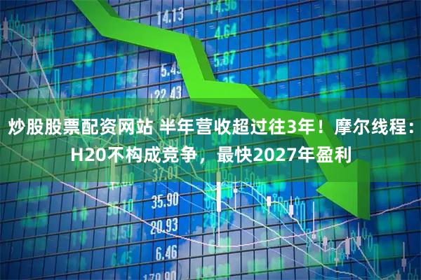 炒股股票配资网站 半年营收超过往3年！摩尔线程：H20不构成竞争，最快2027年盈利