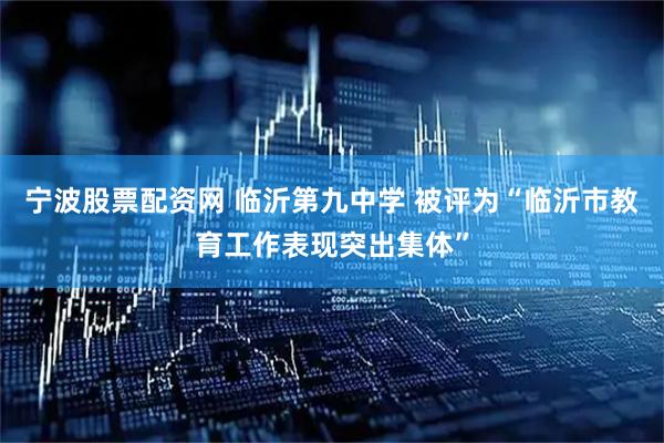宁波股票配资网 临沂第九中学 被评为“临沂市教育工作表现突出集体”