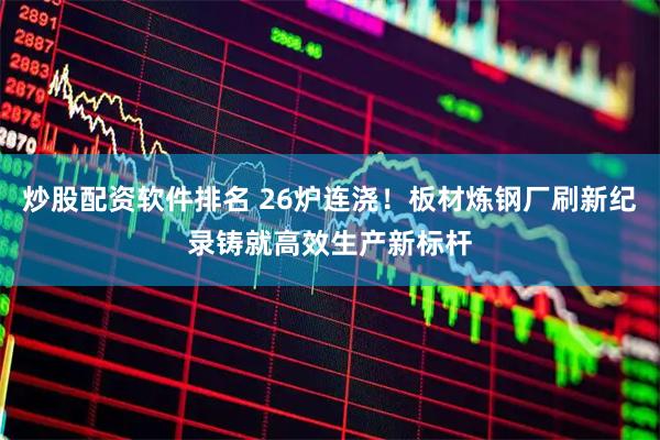 炒股配资软件排名 26炉连浇!板材炼钢厂刷新纪录铸就高效生产新标杆