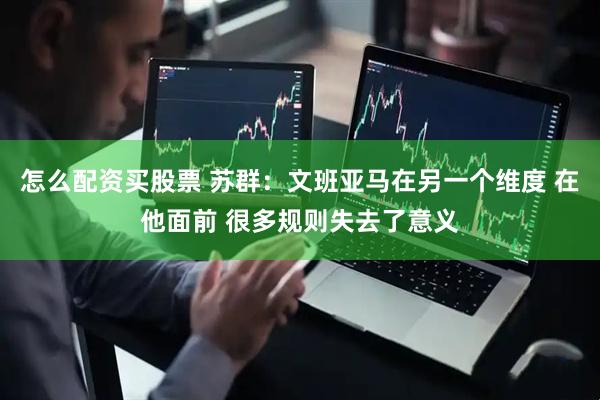 怎么配资买股票 苏群：文班亚马在另一个维度 在他面前 很多规则失去了意义