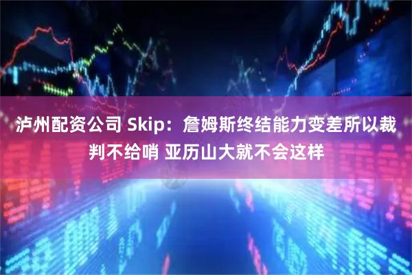 泸州配资公司 Skip：詹姆斯终结能力变差所以裁判不给哨 亚历山大就不会这样