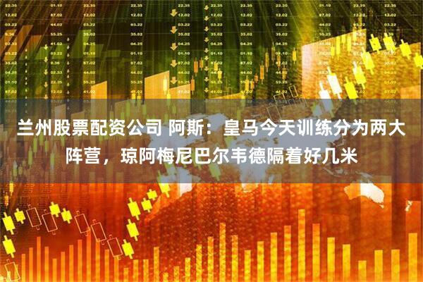 兰州股票配资公司 阿斯：皇马今天训练分为两大阵营，琼阿梅尼巴尔韦德隔着好几米