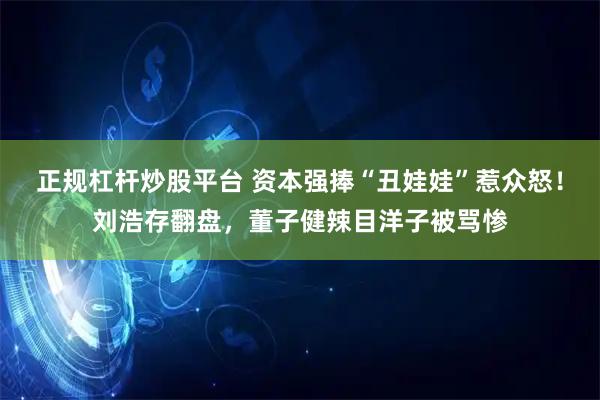 正规杠杆炒股平台 资本强捧“丑娃娃”惹众怒！刘浩存翻盘，董子健辣目洋子被骂惨