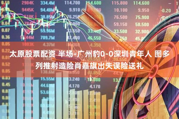 太原股票配资 半场-广州豹0-0深圳青年人 图多列推射造险肖嘉旗出失误险送礼