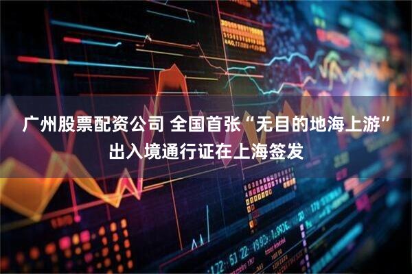广州股票配资公司 全国首张“无目的地海上游”出入境通行证在上海签发
