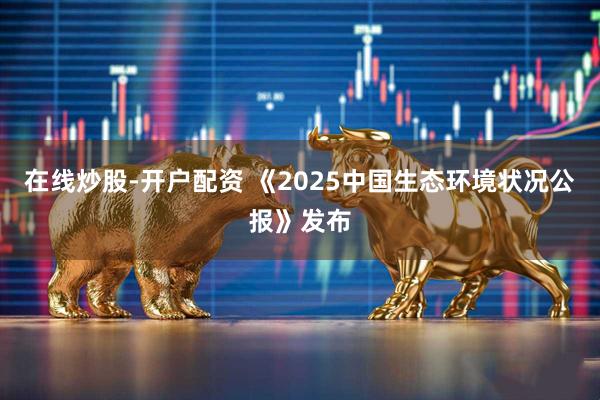 在线炒股-开户配资 《2025中国生态环境状况公报》发布