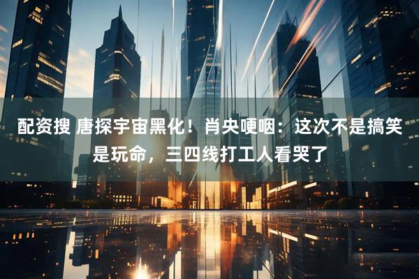 配资搜 唐探宇宙黑化!肖央哽咽:这次不是搞笑是玩命,三四线打工人看哭了