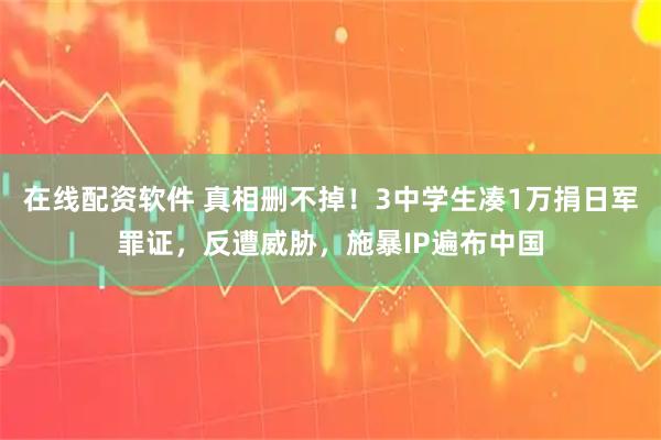 在线配资软件 真相删不掉！3中学生凑1万捐日军罪证，反遭威胁，施暴IP遍布中国