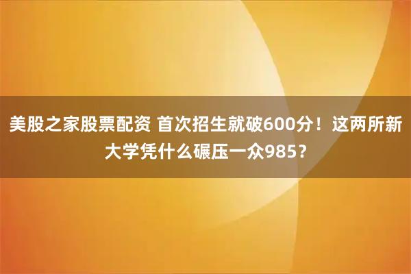 美股之家股票配资 首次招生就破600分！这两所新大学凭什么碾压一众985？