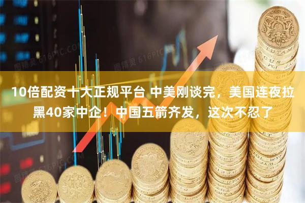 10倍配资十大正规平台 中美刚谈完，美国连夜拉黑40家中企！中国五箭齐发，这次不忍了