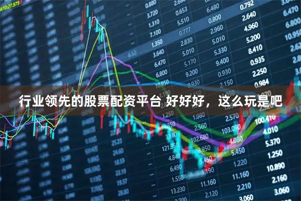 行业领先的股票配资平台 好好好，这么玩是吧