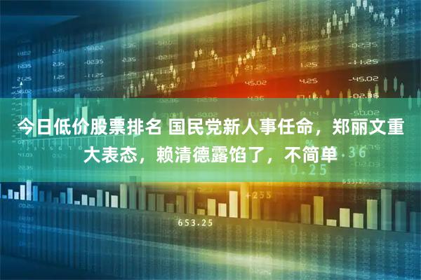 今日低价股票排名 国民党新人事任命，郑丽文重大表态，赖清德露馅了，不简单