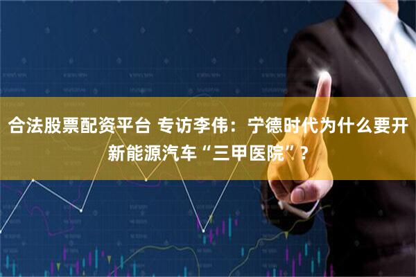 合法股票配资平台 专访李伟：宁德时代为什么要开新能源汽车“三甲医院”？