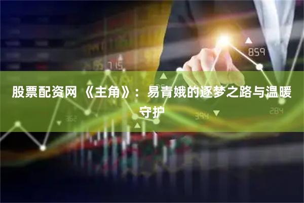 股票配资网 《主角》：易青娥的逐梦之路与温暖守护
