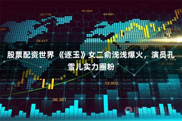 股票配资世界 《逐玉》女二俞浅浅爆火，演员孔雪儿实力圈粉
