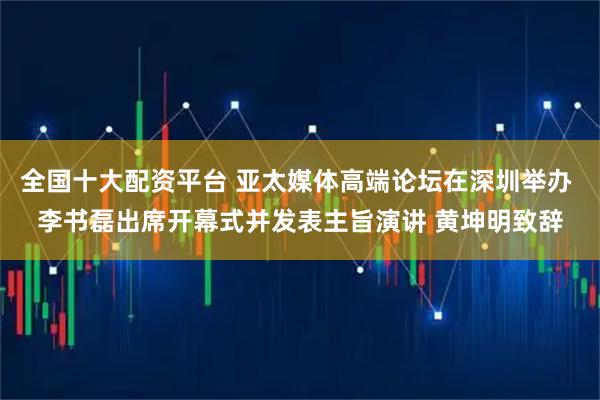 全国十大配资平台 亚太媒体高端论坛在深圳举办 李书磊出席开幕式并发表主旨演讲 黄坤明致辞