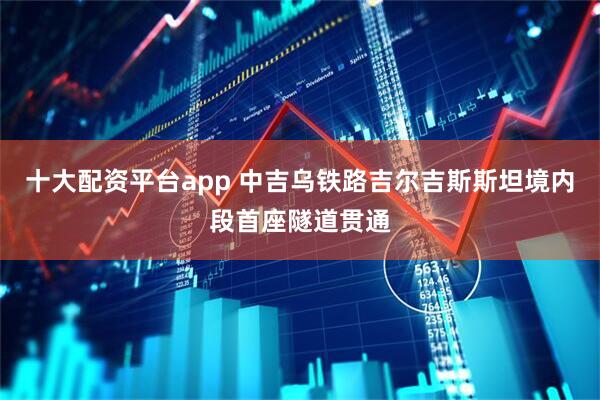 十大配资平台app 中吉乌铁路吉尔吉斯斯坦境内段首座隧道贯通