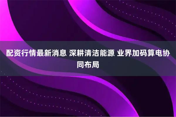 配资行情最新消息 深耕清洁能源 业界加码算电协同布局