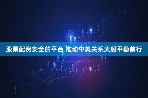 股票配资安全的平台 推动中美关系大船平稳前行