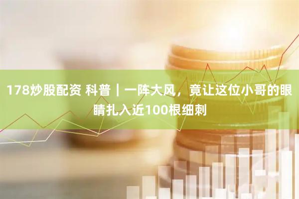 178炒股配资 科普｜一阵大风，竟让这位小哥的眼睛扎入近100根细刺
