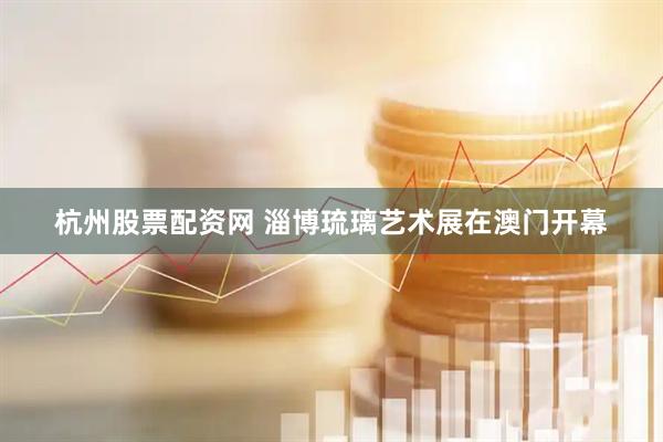 杭州股票配资网 淄博琉璃艺术展在澳门开幕