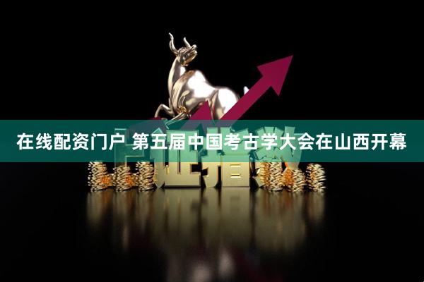 在线配资门户 第五届中国考古学大会在山西开幕