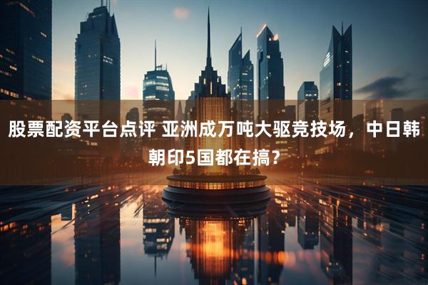 股票配资平台点评 亚洲成万吨大驱竞技场,中日韩朝印5国都在搞?