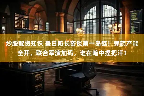 炒股配资知识 美日防长密谈第一岛链!弹药产能全开,联合军演加码,谁在暗中捏把汗?